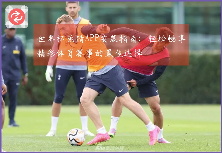 世界杯竞猜APP安装指南：轻松畅享精彩体育赛事的最佳选择